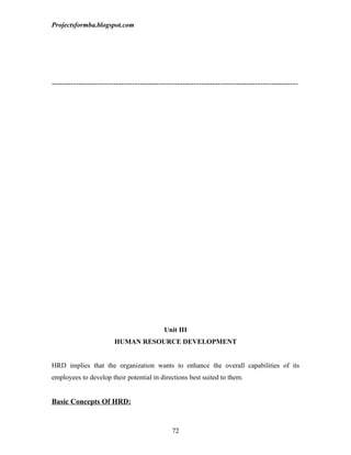 Projectsformba.blogspot.com




--------------------------------------------------------------------------------------------




                                          Unit III
                       HUMAN RESOURCE DEVELOPMENT


HRD implies that the organization wants to enhance the overall capabilities of its
employees to develop their potential in directions best suited to them.


Basic Concepts Of HRD:


                                             72
 