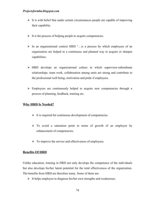 Projectsformba.blogspot.com


    It is with belief that under certain circumstances people are capable of improving
       their capability.


    It is the process of helping people to acquire competencies.


    In an organizational context HRD “…is a process by which employees of an
       organization are helped in a continuous and planned way to acquire or sharpen
       capabilities.


    HRD develops an organizational culture in which supervisor-subordinate
       relationships, team work, collaboration among units are strong and contribute to
       the professional well being, motivation and pride if employees.


    Employees are continuously helped to acquire new competencies through a
       process of planning, feedback, training etc.


Why HRD Is Needed?


        It is required for continuous development of competencies.


        To avoid a saturation point in terms of growth of an employee by
           enhancement of competencies.


        To improve the service and effectiveness of employees.


Benefits Of HRD


Unlike education, training in HRD not only develops the competence of the individuals
but also develops his/her latent potential for the total effectiveness of the organization.
The benefits from HRD are therefore many. Some of them are:
    It helps employee to diagnose his/her own strengths and weaknesses.


                                            74
 