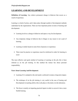 Projectsformba.blogspot.com


LEARNING AND DEVELOPMENT

Definition of Learning: Any relative permanent change in behavior that occurs as a
result of experience.


Learning is a kind of action, and it takes place through number of development methods
undertaken by the organizations. There are four important points in terms of learning and
development.


    Learning involves a change in behavior and opens a way for development.


    Any temporary change in behavior due to fatigue or any reason is not a part of
       learning.


    Learning is totally based on some form of practice or experience.


    There must be practice or experience must be reinforced in order for learning to
       occur


The most effective and quick method of Learning is Learning on the job, this is been
referred as on the job training. In this method the trainee has direct personal
responsibility.


Facts About Learning And Development:

    Learning if it is adopted to the real needs is enforced it creates a long-term impact.


    The technique of on the job training is very useful in the case of leaning and
       Development in teaching skills at the work place or the desk or in the laboratory.


    The focus is mainly on imparting practical inputs in order to convert it into a more
       fruitful training.


                                           78
 