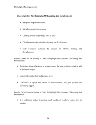 Projectsformba.blogspot.com



   Characteristics And Principles Of Learning And Development:


       It requires purposeful activity.


       It is a Problem solving process.


       Learning and development go hand in hand.


       Friendly competition stimulates learning and development..


       Early     Successes increases the chances for effective learning         and
          d3evelopment.


Benefits Of On The Job Training In Order To Highlight The Relevance Of Learning And
Development:

    The trainee learns effectively as he experiences the same problem, which he will
      be facing on the job.


    Learns to locate the fault and corrects error.


    Confidence in speed and senses of productiveness, and gets positive and
      reinforcive support.


Benefits Of Job Rotation Method In Order To Highlight The Relevance Of Learning And
Development.

    It is a effective method to develop small number of people in various jobs by
      rotation.




                                           79
 