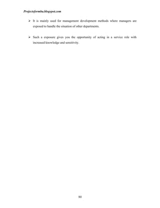 Projectsformba.blogspot.com


    It is mainly used for management development methods where managers are
      exposed to handle the situation of other departments.


    Such a exposure gives you the opportunity of acting in a service role with
      increased knowledge and sensitivity.




                                          80
 