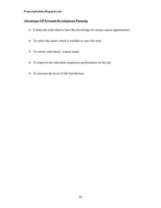Projectsformba.blogspot.com


Advantages Of Personal Development Planning

    It helps the individual to have the knowledge of various career opportunities.


    To select the career which is suitable to ones life style.


    To satisfy individuals’ esteem needs.


    To improve the individual employees performance on the job.


    To increase the level of Job Satisfaction.




                                            82
 