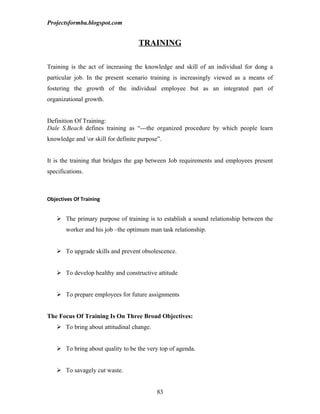 Projectsformba.blogspot.com


                                    TRAINING

Training is the act of increasing the knowledge and skill of an individual for dong a
particular job. In the present scenario training is increasingly viewed as a means of
fostering the growth of the individual employee but as an integrated part of
organizational growth.


Definition Of Training:
Dale S.Beach defines training as “---the organized procedure by which people learn
knowledge and or skill for definite purpose”.


It is the training that bridges the gap between Job requirements and employees present
specifications.



Objectives Of Training


    The primary purpose of training is to establish a sound relationship between the
       worker and his job –the optimum man task relationship.


    To upgrade skills and prevent obsolescence.


    To develop healthy and constructive attitude


    To prepare employees for future assignments


The Focus Of Training Is On Three Broad Objectives:
    To bring about attitudinal change.


    To bring about quality to be the very top of agenda.


    To savagely cut waste.


                                            83
 