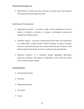 Projectsformba.blogspot.com


    Identification of priority area since resources are always scarce and programs
       must be prioritized according to felt needs.




Identification Of Training Needs


    Organizational Analysis: - It involves a study of entire organization in terms of
       analysis of objectives, utilization of resource, environmental scanning and
       organizational climate analysis.


    Task/Role Analysis: - It involves a careful study of jobs within in an organization
       in a further effort to define specific content of training. It requires systematic
       collection of data about the job, role or position and what type of behavior, skill,
       and knowledge the job holder must have to perform certain specified tasks.


    Manpower Analysis:- It is conducted through appropriate observation,
       supervisory evaluation. This analysis is undertaken to know about the specific
       areas in which training is needed



Training Techniques


    Job instruction training


    Coaching


    Programmed learning


    Job rotation


    Lecture



                                            85
 