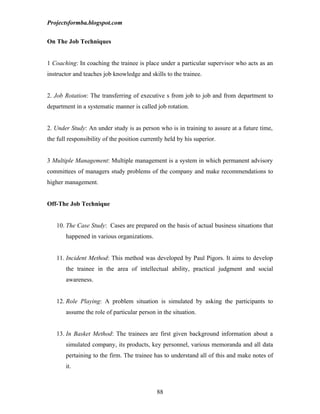 Projectsformba.blogspot.com


On The Job Techniques


1 Coaching: In coaching the trainee is place under a particular supervisor who acts as an
instructor and teaches job knowledge and skills to the trainee.


2. Job Rotation: The transferring of executive s from job to job and from department to
department in a systematic manner is called job rotation.


2. Under Study: An under study is as person who is in training to assure at a future time,
the full responsibility of the position currently held by his superior.


3 Multiple Management: Multiple management is a system in which permanent advisory
committees of managers study problems of the company and make recommendations to
higher management.


Off-The Job Technique


   10. The Case Study: Cases are prepared on the basis of actual business situations that
       happened in various organizations.


   11. Incident Method: This method was developed by Paul Pigors. It aims to develop
       the trainee in the area of intellectual ability, practical judgment and social
       awareness.


   12. Role Playing: A problem situation is simulated by asking the participants to
       assume the role of particular person in the situation.


   13. In Basket Method: The trainees are first given background information about a
       simulated company, its products, key personnel, various memoranda and all data
       pertaining to the firm. The trainee has to understand all of this and make notes of
       it.



                                              88
 
