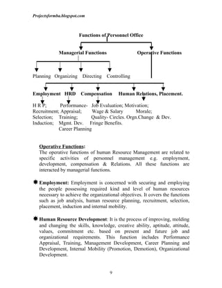 Projectsformba.blogspot.com



                       Functions of Personnel Office


             Managerial Functions                  Operative Functions



Planning Organizing      Directing   Controlling


Employment HRD Compensation               Human Relations, Placement.

H R P;       Performance- Job Evaluation; Motivation;
Recruitment; Appraisal;     Wage & Salary        Morale;
Selection; Training;       Quality- Circles. Orgn.Change & Dev.
Induction; Mgmt. Dev. Fringe Benefits.
            Career Planning


   Operative Functions:
   The operative functions of human Resource Management are related to
   specific activities of personnel management e.g. employment,
   development, compensation & Relations. All these functions are
   interacted by managerial functions.

 Employment:     Employment is concerned with securing and employing
   the people possessing required kind and level of human resources
   necessary to achieve the organizational objectives. It covers the functions
   such as job analysis, human resource planning, recruitment, selection,
   placement, induction and internal mobility.

 Human Resource Development: It is the process of improving, molding
   and changing the skills, knowledge, creative ability, aptitude, attitude,
   values, commitment etc. based on present and future job and
   organizational requirements. This function includes Performance
   Appraisal, Training, Management Development, Career Planning and
   Development, Internal Mobility (Promotion, Demotion), Organizational
   Development.


                                      9
 