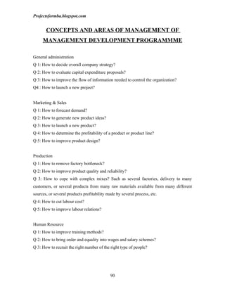 Projectsformba.blogspot.com


       CONCEPTS AND AREAS OF MANAGEMENT OF
     MANAGEMENT DEVELOPMENT PROGRAMMME

General administration
Q 1: How to decide overall company strategy?
Q 2: How to evaluate capital expenditure proposals?
Q 3: How to improve the flow of information needed to control the organization?
Q4 : How to launch a new project?


Marketing & Sales
Q 1: How to forecast demand?
Q 2: How to generate new product ideas?
Q 3: How to launch a new product?
Q 4: How to determine the profitability of a product or product line?
Q 5: How to improve product design?


Production
Q 1: How to remove factory bottleneck?
Q 2: How to improve product quality and reliability?
Q 3: How to cope with complex mixes? Such as several factories, delivery to many
customers, or several products from many raw materials available from many different
sources, or several products profitability made by several process, etc.
Q 4: How to cut labour cost?
Q 5: How to improve labour relations?


Human Resource
Q 1: How to improve training methods?
Q 2: How to bring order and equality into wages and salary schemes?
Q 3: How to recruit the right number of the right type of people?




                                            90
 