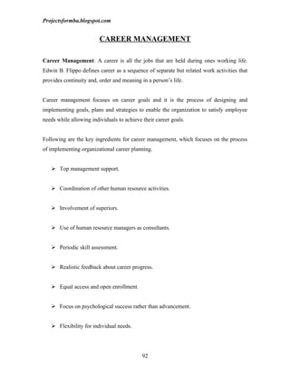 Projectsformba.blogspot.com


                         CAREER MANAGEMENT

Career Management: A career is all the jobs that are held during ones working life.
Edwin B. Flippo defines career as a sequence of separate but related work activities that
provides continuity and, order and meaning in a person’s life.


Career management focuses on career goals and it is the process of designing and
implementing goals, plans and strategies to enable the organization to satisfy employee
needs while allowing individuals to achieve their career goals.


Following are the key ingredients for career management, which focuses on the process
of implementing organizational career planning.


    Top management support.


    Coordination of other human resource activities.


    Involvement of superiors.


    Use of human resource managers as consultants.


    Periodic skill assessment.


    Realistic feedback about career progress.


    Equal access and open enrollment.


    Focus on psychological success rather than advancement.


    Flexibility for individual needs.




                                            92
 