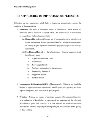 Projectsformba.blogspot.com




   HR APPROACHES TO IMPROVING COMPETENCIES

Following are the approaches, which help in improving competencies among the
employee of the organization.
   5. Incentives. The term in incentives means an inducement, which rouses of,
       stimulates one to action in a desired action. An incentive has a motivational
       power, and may be broadly grouped into
          (a) Financial incentives: - Common use of money as incentive are in form of
              wages and salaries, bonus, retirement benefits, medical reimbursement,
              etc. money plays a significant role in satisfying physiological and security/
              social needs.
          (b) Non-Financial Incentive: - the following non – financial incentives could
              be effectively used-
                   i.   Appreciation of work Done
                  ii.   Competition
                 iii.   Knowledge of result
                 iv.    Worker’s participation In Management:
                  v.    Opportunity for Growth
                 vi.    Suggestion System
                 vii.   Job Enrichment


   6. Management By Objectives (MBO): - Management by Objective can simply be
       defined as a programme that encompasses specific goals, anticipatively set for an
       explicit time period, with feed back on goal progress.


   7. Training: - Training is a process of learning a sequence of programmed behavior.
       It is application of knowledge. It gives people an awareness of the rules and
       procedures to guide their behavior. It is used to teach the employee the most
       efficient and effective ways of performing their job. Also used for better quality
       of their working.


                                            94
 