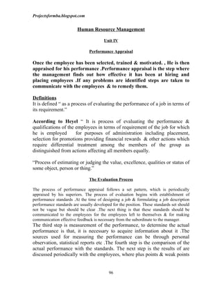 Projectsformba.blogspot.com


                         Human Resource Management

                                        Unit IV

                               Performance Appraisal

Once the employee has been selected, trained & motivated. , He is then
appraised for his performance .Performance appraisal is the step where
the management finds out how effective it has been at hiring and
placing employees .If any problems are identified steps are taken to
communicate with the employees & to remedy them.

Definitions
It is defined “ as a process of evaluating the performance of a job in terms of
its requirement.”

According to Heyel “ It is process of evaluating the performance &
qualifications of the employees in terms of requirement of the job for which
he is employed        for purposes of administration including placement,
selection for promotions providing financial rewards & other actions which
require differential treatment among the members of the group as
distinguished from actions affecting all members equally.

“Process of estimating or judging the value, excellence, qualities or status of
some object, person or thing.”

                               The Evaluation Process

The process of performance appraisal follows a set pattern, which is periodically
appraised by his superiors. The process of evaluation begins with establishment of
performance standards .At the time of designing a job & formulating a job description
performance standards are usually developed for the position. These standards set should
not be vague but should be clear .The next thing is that these standards should be
communicated to the employees for the employees left to themselves & for making
communication effective feedback is necessary from the subordinate to the manager.
The third step is measurement of the performance, to determine the actual
performance is that, it is necessary to acquire information about it .The
sources used for measuring the performance can be through personal
observation, statistical reports etc .The fourth step is the comparison of the
actual performance with the standards. The next step is the results of are
discussed periodically with the employees, where plus points & weak points


                                          96
 