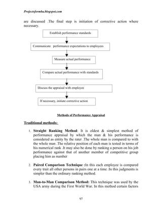 Projectsformba.blogspot.com


are discussed .The final step is initiation of corrective action where
necessary.
                   Establish performance standards



      Communicate performance expectations to employees



                      Measure actual performance



             Compare actual performance with standards



         Discuss the appraisal with employee



           If necessary, initiate corrective action



                         Methods of Performance Appraisal

Traditional methods:

   1. Straight Ranking Method: It is oldest & simplest method of
      performance appraisal by which the man & his performance is
      considered as entity by the rater .The whole man is compared to with
      the whole man .The relative position of each man is tested in terms of
      his numerical rank .It may also be done by ranking a person on his job
      performance against that of another member of competitive group
      placing him as number

   2. Paired Comparison Technique :In this each employee is compared
      every trait all other persons in pairs one at a time .In this judgments is
      simpler than the ordinary ranking method.

   3. Man-to-Man Comparison Method: This technique was used by the
      USA army during the First World War. In this method certain factors


                                            97
 