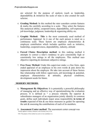 Projectsformba.blogspot.com


        are selected for the purpose of analysis (such as leadership,
        dependability & imitative) the scale of man is also created for each
        selector.

   4. Grading Method: In this method the rater considers certain features
        & marks the carefully according to a scale. They select the features
        like analytical ability, cooperativeness, dependability, self-expression,
        job knowledge, judgment, leadership & organizing ability etc.

   5. Graphic Method:         This is the most commonly used method of
        performance Appraisal .In it one of the each person is rated on a
        continuous scale. These factors are employee characteristics &
        employee contribution which includes qualities such as initiative,
        leadership, cooperativeness, dependability, industry, attitude

   6. Forced Choice Description method: in this ranking method it
        attempts to correct a rater’s tendency to give consistently high or
        consistently low ratings to all the employees. This method uses
        objective reporting & minimum subjective ratings.

   7. Free Essay Method: Under this supervisor make s a free form, open
        ended appraisal of an employee in his own words & puts down his
        impression about the employee .He take into account of these factors
        like relationship with fellow supervisors, job knowledge & potential,
        employee characteristics & attitudes, physical conditions,
        development needs for future.

 MODERN METHODS

   1. Management By Objectives: It is potentially a powerful philosophy
        of managing and an effective way of operationalising the evaluation
        process. It is defined as “ a process whereby the superior &
        subordinates managers of an organization jointly identify its common
        goals, define each individuals major areas responsibility in terms of
        results expected of him & use these measures as guides for operating
        the unit & assessing the contributions of each of its members.

   2. Assessment Center method: The assessment center concept was
    initially applied to military situations in the Germany army in the
   1930 .The purpose of this method was and is to test candidates in a




                                                                98
 