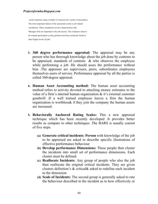 Projectsformba.blogspot.com

    social situations using a number of assessors & a variety of procedures.
   The most important feature of the assessment centre is job related
   simulations. These simulations involve characteristics that
   Managers feel are important to the job success. The evaluators observe
   & evaluate participants as they perform activities commonly found in
   these higher levels of jobs.




   3. 360 degree performance appraisal: The appraisal may be any
        person who has thorough knowledge about the job done by contents to
        be appraised, standards of contents & who observes the employee
        while performing a job .He should asses the performance without
        bias .The appraiser are supervisors, peers, subordinates employees
        themselves users of service. Performance appraisal by all the parties is
        called 360-degree appraisal.

   4. Human Asset Accounting method: The human asset accounting
        method refers to activity devoted to attaching money estimates to the
        value of a firm’s internal human organization & it’s external customer
        goodwill .If a well trained employee leaves a firm the human
        organization is worthless& if they join the company the human assets
        are increased.

   5. Behaviorally Anchored Rating Scales: This a new appraisal
        technique which has been recently developed .It provides better
        results as compare to other techniques .The BARS is usually consist
        of five steps.

              (a) Generate critical incidents: Person with knowledge of the job
                  to be appraised are asked to describe specific illustrations of
                  effective performance behaviour
              (b) Develop performance Dimensions: These people then cluster
                  the incidents into small set of performance dimensions. Each
                  cluster must be defined.
              (c) Reallocate Incidents: Any group of people who also the job
                  then reallocate the original critical incidents. They are given
                  clusters definition’s & critical& asked to redefine each incident
                  to the dimension
              (d) Scale of Incidents: The second group is generally asked to rate
                  the behaviour described in the incident as to how effectively or


                                                                 99
 