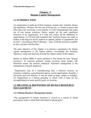 Projectsformba.blogspot.com


                           Chapter : 1
                     Human Capital Management

1.1 INTRODUCTION

An organization is made up of four resources, namely men, material, money
and machinery. Of these, the first one id living one, i.e. human resource and
other three are non-living i.e.non human. It is the human/people that make
use of non human resources. Hence, people are the most significant
resources in an organization. It is man who makes all the difference in
organizations. L.F.Urwick had remarked that “business houses are made or
broken in the long run not by markets or capitals, patents or equipments, but
by men”. According to Peter F.Drucker, “ man, of all the resources available
to man, can grow and develop.”

The main objective of this chapter is to present a perspective for human
capital management in the Indian context. Accordingly the meaning,
objectives, scope and functions become the subject matter of this chapter.

Before we define HRM, it seems pertinent to first define the term “human
resources.” In common parlance, human resources mean people. OR
Personnel means the persons employed. Personnel management is the
management of people employed.

  Organization may be a manufacturing firm, a business concern, an
insurance company, a governmental agency, social organizations, hospital, a
university and even families. It may be small or large, simple or complex.
An Organization is a human grouping in which work is done for the
accomplishment of some specific goals, or missions.

1.2 MEANING & DEFINITION OF HUMAN RESOURCE
MANAGEMENT

1.2.1 Human Resource Management means:

“The management of human resources is viewed as a system in which
participants seeks to attain both individuals of group goals”.




                                     1
 