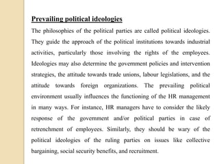 Prevailing political ideologies
The philosophies of the political parties are called political ideologies.
They guide the approach of the political institutions towards industrial
activities, particularly those involving the rights of the employees.
Ideologies may also determine the government policies and intervention
strategies, the attitude towards trade unions, labour legislations, and the
attitude towards foreign organizations. The prevailing political
environment usually influences the functioning of the HR management
in many ways. For instance, HR managers have to consider the likely
response of the government and/or political parties in case of
retrenchment of employees. Similarly, they should be wary of the
political ideologies of the ruling parties on issues like collective
bargaining, social security benefits, and recruitment.
 