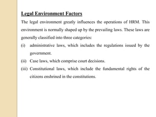 Legal Environment Factors
The legal environment greatly influences the operations of HRM. This
environment is normally shaped up by the prevailing laws. These laws are
generally classified into three categories:
(i) administrative laws, which includes the regulations issued by the
government.
(ii) Case laws, which comprise court decisions.
(iii) Constitutional laws, which include the fundamental rights of the
citizens enshrined in the constitutions.
 