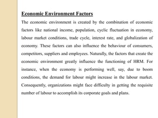 Economic Environment Factors
The economic environment is created by the combination of economic
factors like national income, population, cyclic fluctuation in economy,
labour market conditions, trade cycle, interest rate, and globalization of
economy. These factors can also influence the behaviour of consumers,
competitors, suppliers and employees. Naturally, the factors that create the
economic environment greatly influence the functioning of HRM. For
instance, when the economy is performing well, say, due to boom
conditions, the demand for labour might increase in the labour market.
Consequently, organizations might face difficulty in getting the requisite
number of labour to accomplish its corporate goals and plans.
 