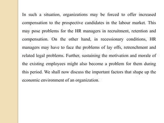 In such a situation, organizations may be forced to offer increased
compensation to the prospective candidates in the labour market. This
may pose problems for the HR managers in recruitment, retention and
compensation. On the other hand, in recessionary conditions, HR
managers may have to face the problems of lay offs, retrenchment and
related legal problems. Further, sustaining the motivation and morale of
the existing employees might also become a problem for them during
this period. We shall now discuss the important factors that shape up the
economic environment of an organization.
 