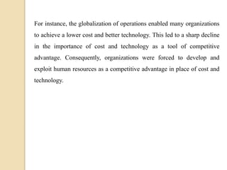For instance, the globalization of operations enabled many organizations
to achieve a lower cost and better technology. This led to a sharp decline
in the importance of cost and technology as a tool of competitive
advantage. Consequently, organizations were forced to develop and
exploit human resources as a competitive advantage in place of cost and
technology.
 