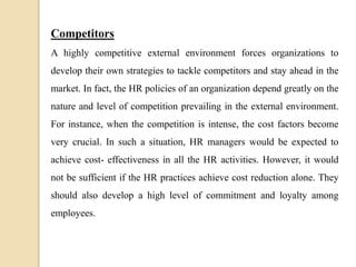 Competitors
A highly competitive external environment forces organizations to
develop their own strategies to tackle competitors and stay ahead in the
market. In fact, the HR policies of an organization depend greatly on the
nature and level of competition prevailing in the external environment.
For instance, when the competition is intense, the cost factors become
very crucial. In such a situation, HR managers would be expected to
achieve cost- effectiveness in all the HR activities. However, it would
not be sufficient if the HR practices achieve cost reduction alone. They
should also develop a high level of commitment and loyalty among
employees.
 