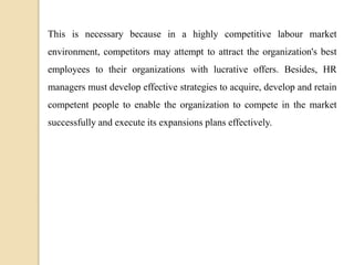 This is necessary because in a highly competitive labour market
environment, competitors may attempt to attract the organization's best
employees to their organizations with lucrative offers. Besides, HR
managers must develop effective strategies to acquire, develop and retain
competent people to enable the organization to compete in the market
successfully and execute its expansions plans effectively.
 