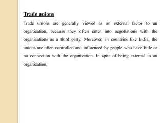 Trade unions
Trade unions are generally viewed as an external factor to an
organization, because they often enter into negotiations with the
organizations as a third party. Moreover, in countries like India, the
unions are often controlled and influenced by people who have little or
no connection with the organization. In spite of being external to an
organization,
 