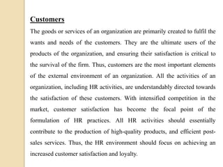 Customers
The goods or services of an organization are primarily created to fulfil the
wants and needs of the customers. They are the ultimate users of the
products of the organization, and ensuring their satisfaction is critical to
the survival of the firm. Thus, customers are the most important elements
of the external environment of an organization. All the activities of an
organization, including HR activities, are understandably directed towards
the satisfaction of these customers. With intensified competition in the
market, customer satisfaction has become the focal point of the
formulation of HR practices. All HR activities should essentially
contribute to the production of high-quality products, and efficient post-
sales services. Thus, the HR environment should focus on achieving an
increased customer satisfaction and loyalty.
 