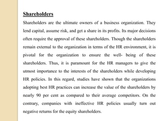 Shareholders
Shareholders are the ultimate owners of a business organization. They
lend capital, assume risk, and get a share in its profits. Its major decisions
often require the approval of these shareholders. Though the shareholders
remain external to the organization in terms of the HR environment, it is
pivotal for the organization to ensure the well- being of these
shareholders. Thus, it is paramount for the HR managers to give the
utmost importance to the interests of the shareholders while developing
HR policies. In this regard, studies have shown that the organizations
adopting best HR practices can increase the value of the shareholders by
nearly 90 per cent as compared to their average competitors. On the
contrary, companies with ineffective HR policies usually turn out
negative returns for the equity shareholders.
 
