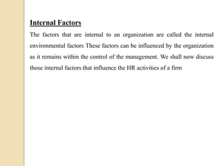 Internal Factors
The factors that are internal to an organization are called the internal
environmental factors These factors can be influenced by the organization
as it remains within the control of the management. We shall now discuss
those internal factors that influence the HR activities of a firm
 