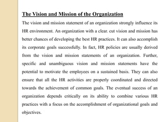The Vision and Mission of the Organization
The vision and mission statement of an organization strongly influence its
HR environment. An organization with a clear. cut vision and mission has
better chances of developing the best HR practices. It can also accomplish
its corporate goals successfully. In fact, HR policies are usually derived
from the vision and mission statements of an organization. Further,
specific and unambiguous vision and mission statements have the
potential to motivate the employees on a sustained basis. They can also
ensure that all the HR activities are properly coordinated and directed
towards the achievement of common goals. The eventual success of an
organization depends critically on its ability to combine various HR
practices with a focus on the accomplishment of organizational goals and
objectives.
 