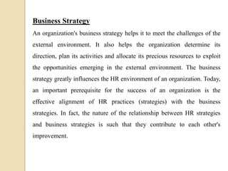 Business Strategy
An organization's business strategy helps it to meet the challenges of the
external environment. It also helps the organization determine its
direction, plan its activities and allocate its precious resources to exploit
the opportunities emerging in the external environment. The business
strategy greatly influences the HR environment of an organization. Today,
an important prerequisite for the success of an organization is the
effective alignment of HR practices (strategies) with the business
strategies. In fact, the nature of the relationship between HR strategies
and business strategies is such that they contribute to each other's
improvement.
 