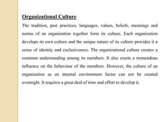 Organizational Culture
The tradition, past practices, languages, values, beliefs, meanings and
norms of an organization together form its culture. Each organization
develops its own culture and the unique nature of its culture provides it a
sense of identity and exclusiveness. The organizational culture creates a
common understanding among its members. It also exerts a tremendous
influence on the behaviour of the members. However, the culture of an
organization as an internal environment factor can not be created
overnight. It requires a great deal of time and effort to develop it.
 