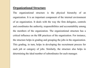 Organizational Structure
The organizational structure is the physical hierarchy of an
organization. It is an important component of the internal environment
of an organization. It deals with the way the firm delegates, controls
and coordinates the authority, responsibilities and accountability among
the members of the organization. The organizational structure has a
critical influence on the HR practices of the organization. For instance,
the structure helps in grading and grouping the jobs in the organization.
This grading, in turn, helps in developing the recruitment process for
each job or category of jobs. Similarly, the structure also helps in
determining the ideal number of subordinates for each manager.
 