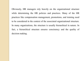 Obviously, HR managers rely heavily on the organizational structure
while determining the HR policies and practices. Many of the HR
practices like compensation management, promotions, and training need
to be considered in the context of the associated organizational structure.
In many organizations, the structure is usually hierarchical in nature. In
fact, a hierarchical structure ensures consistency and the quality of
decision making.
 