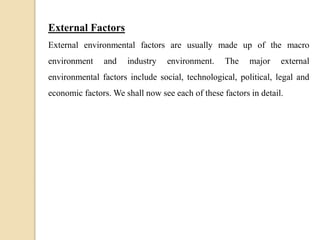 External Factors
External environmental factors are usually made up of the macro
environment and industry environment. The major external
environmental factors include social, technological, political, legal and
economic factors. We shall now see each of these factors in detail.
 