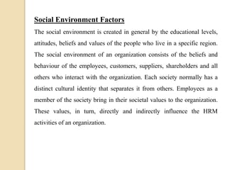Social Environment Factors
The social environment is created in general by the educational levels,
attitudes, beliefs and values of the people who live in a specific region.
The social environment of an organization consists of the beliefs and
behaviour of the employees, customers, suppliers, shareholders and all
others who interact with the organization. Each society normally has a
distinct cultural identity that separates it from others. Employees as a
member of the society bring in their societal values to the organization.
These values, in turn, directly and indirectly influence the HRM
activities of an organization.
 