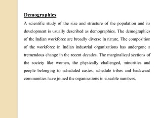 Demographics
A scientific study of the size and structure of the population and its
development is usually described as demographics. The demographics
of the Indian workforce are broadly diverse in nature. The composition
of the workforce in Indian industrial organizations has undergone a
tremendous change in the recent decades. The marginalized sections of
the society like women, the physically challenged, minorities and
people belonging to scheduled castes, schedule tribes and backward
communities have joined the organizations in sizeable numbers.
 