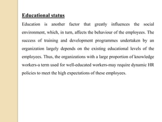 Educational status
Education is another factor that greatly influences the social
environment, which, in turn, affects the behaviour of the employees. The
success of training and development programmes undertaken by an
organization largely depends on the existing educational levels of the
employees. Thus, the organizations with a large proportion of knowledge
workers-a term used for well-educated workers-may require dynamic HR
policies to meet the high expectations of these employees.
 