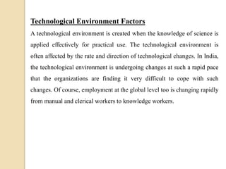 Technological Environment Factors
A technological environment is created when the knowledge of science is
applied effectively for practical use. The technological environment is
often affected by the rate and direction of technological changes. In India,
the technological environment is undergoing changes at such a rapid pace
that the organizations are finding it very difficult to cope with such
changes. Of course, employment at the global level too is changing rapidly
from manual and clerical workers to knowledge workers.
 