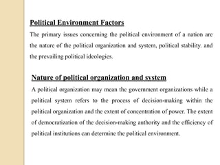 Political Environment Factors
The primary issues concerning the political environment of a nation are
the nature of the political organization and system, political stability. and
the prevailing political ideologies.
Nature of political organization and system
A political organization may mean the government organizations while a
political system refers to the process of decision-making within the
political organization and the extent of concentration of power. The extent
of democratization of the decision-making authority and the efficiency of
political institutions can determine the political environment.
 