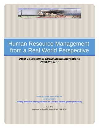 Human Resource Management
from a Real World Perspective
DBAI Collection of Social Media Interactions
2008-Present
DANIEL BLOOM & ASSOCIATES, INC.
HR STRATEGISTS
Guiding Individuals and Organizations on a Journey towards greater productivity
May 2013
Authored by: Daniel T. Bloom SPHR, SSBB, SCRP
 