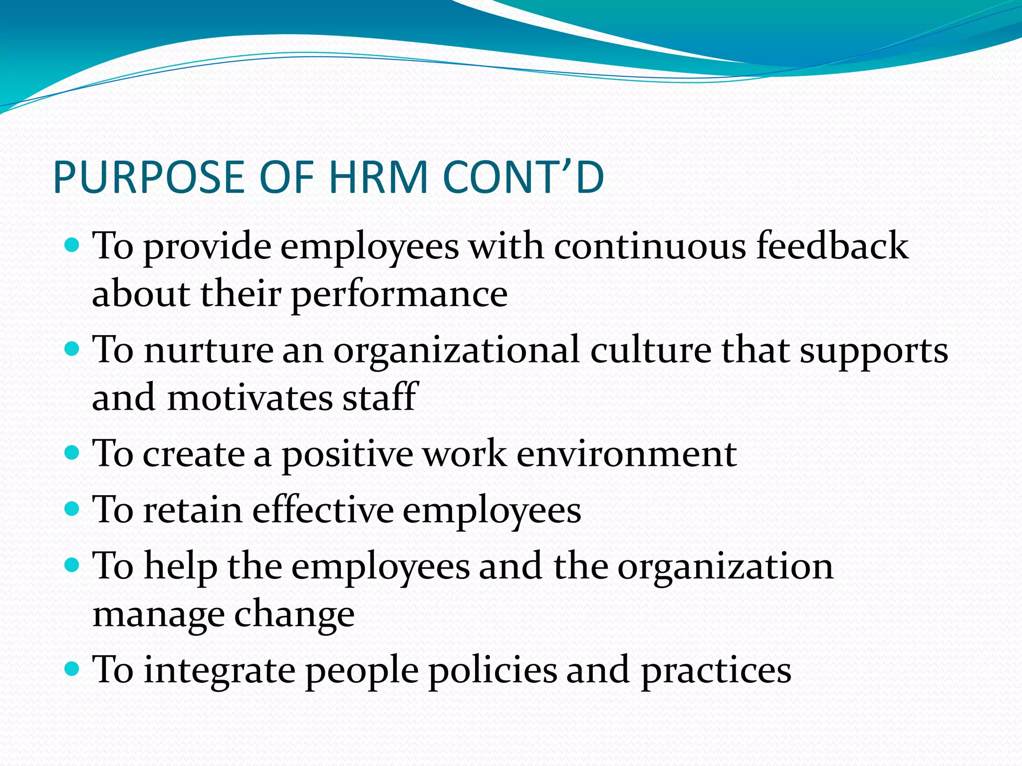 PURPOSE OF HRM CONT’D
 To provide employees with continuous feedback
about their performance
 To nurture an organizational culture that supports
and motivates staff
 To create a positive work environment
 To retain effective employees
 To help the employees and the organization
manage change
 To integrate people policies and practices
 