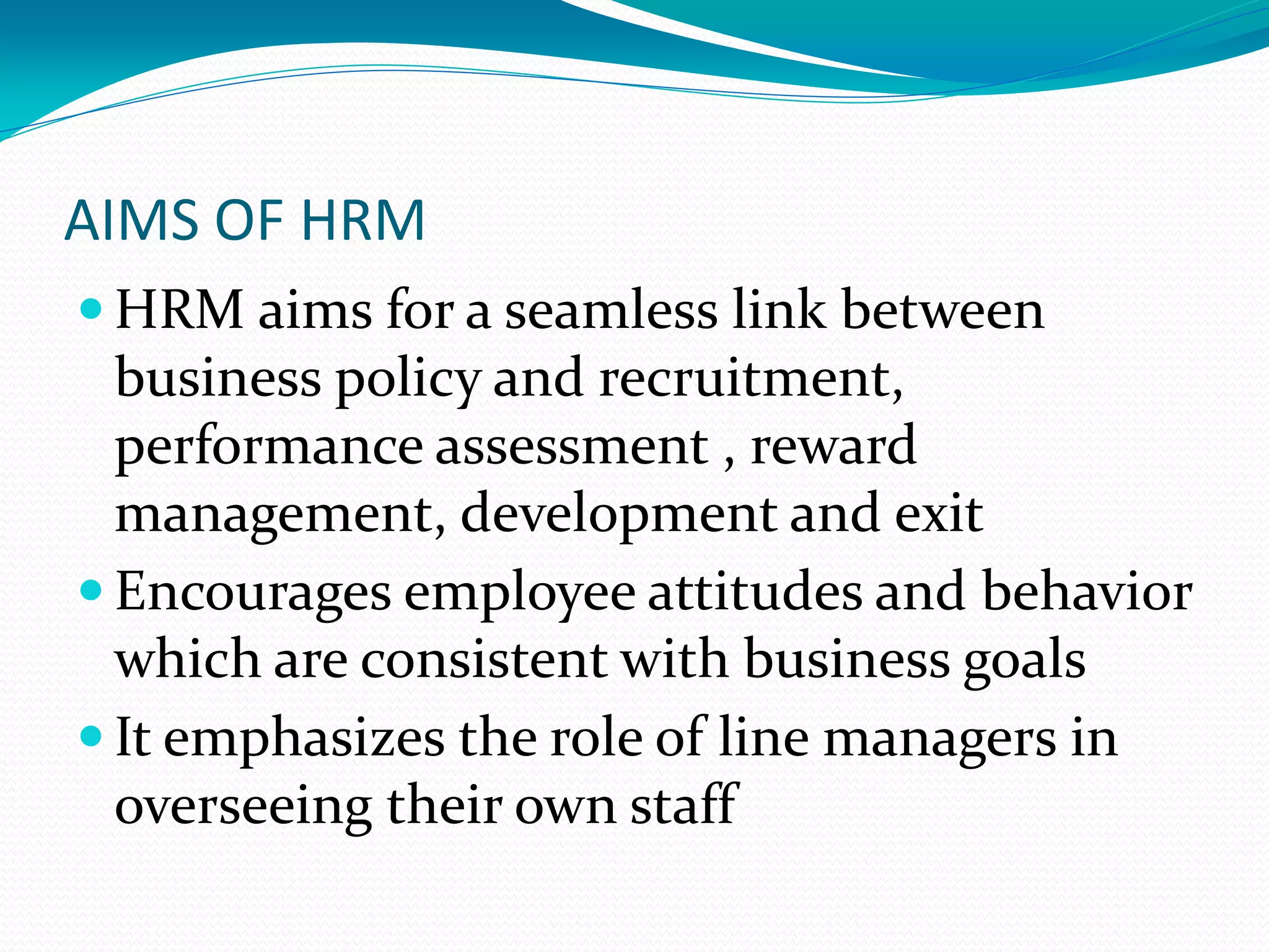 AIMS OF HRM
 HRM aims for a seamless link between
business policy and recruitment,
performance assessment , reward
management, development and exit
 Encourages employee attitudes and behavior
which are consistent with business goals
 It emphasizes the role of line managers in
overseeing their own staff
 