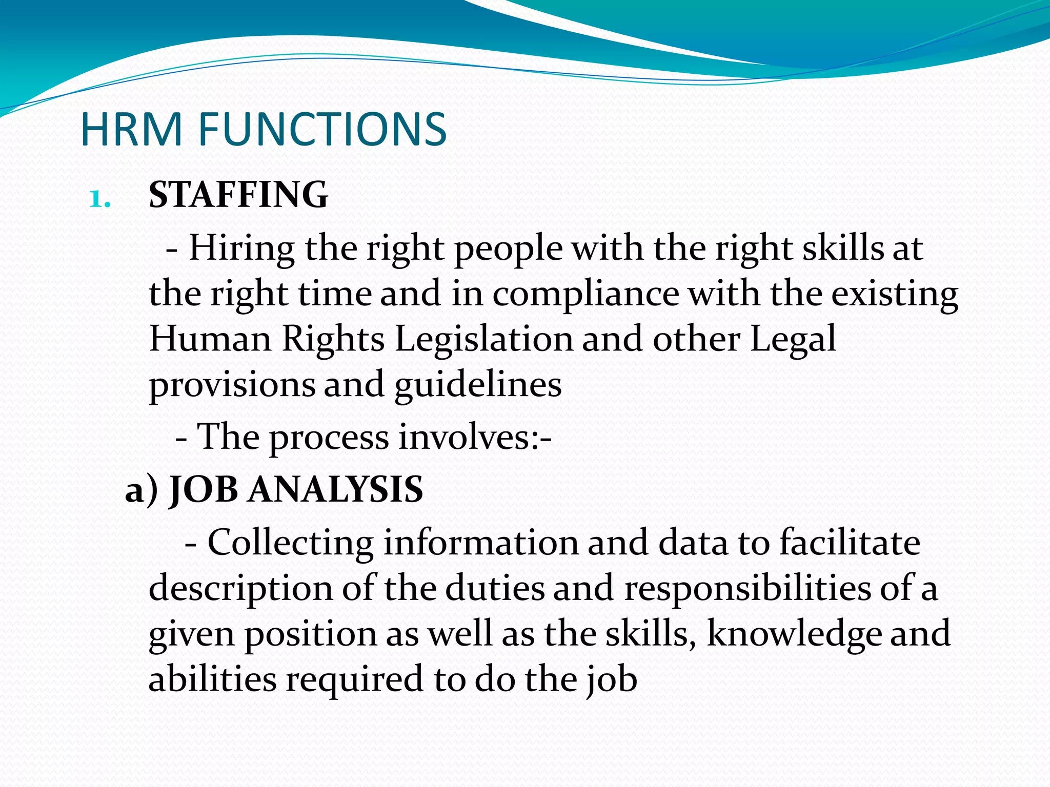 HRM FUNCTIONS
1. STAFFING
- Hiring the right people with the right skills at
the right time and in compliance with the existing
Human Rights Legislation and other Legal
provisions and guidelines
- The process involves:-
a) JOB ANALYSIS
- Collecting information and data to facilitate
description of the duties and responsibilities of a
given position as well as the skills, knowledge and
abilities required to do the job
 