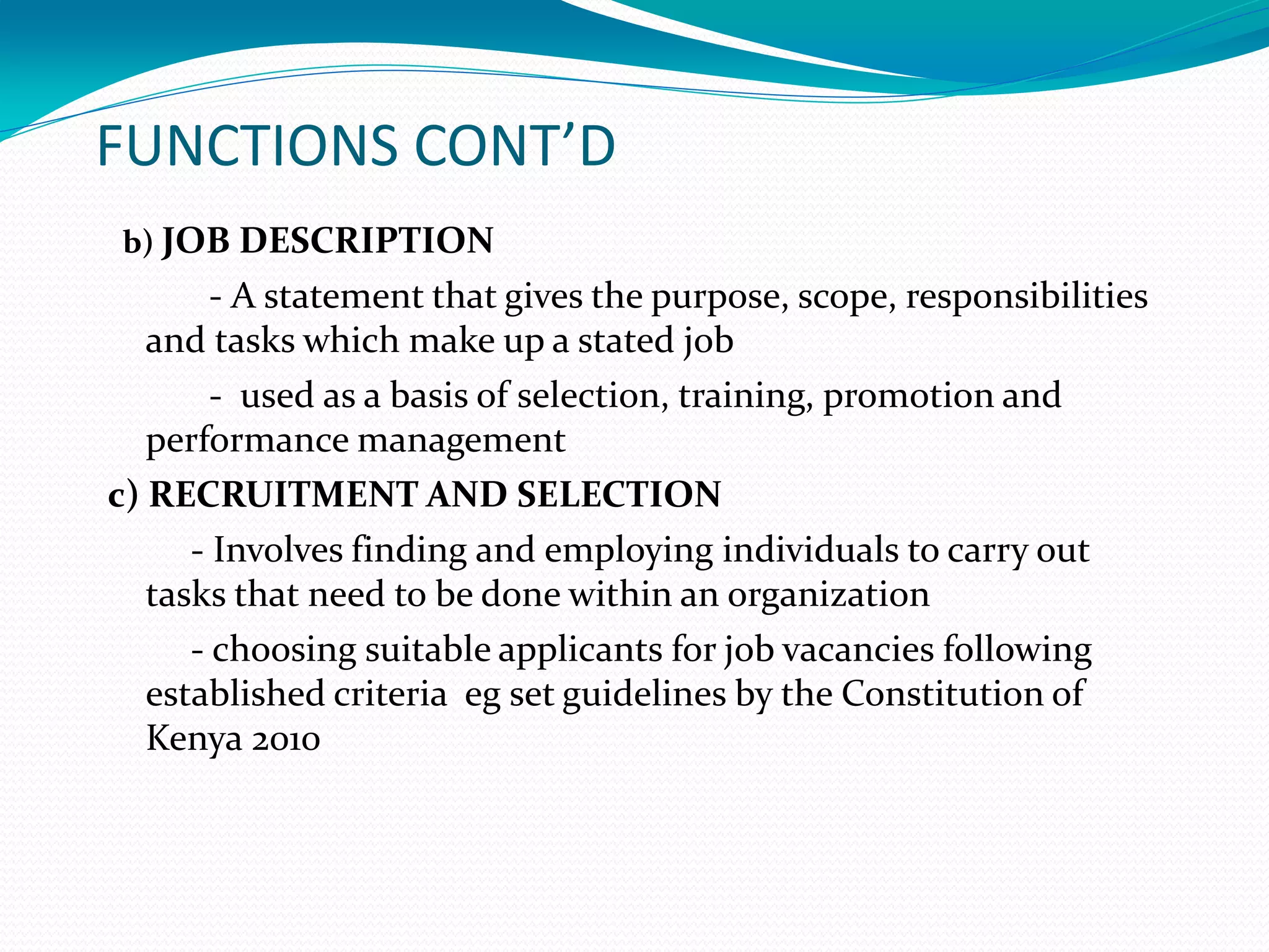 FUNCTIONS CONT’D
b) JOB DESCRIPTION
- A statement that gives the purpose, scope, responsibilities
and tasks which make up a stated job
- used as a basis of selection, training, promotion and
performance management
c) RECRUITMENT AND SELECTION
- Involves finding and employing individuals to carry out
tasks that need to be done within an organization
- choosing suitable applicants for job vacancies following
established criteria eg set guidelines by the Constitution of
Kenya 2010
 