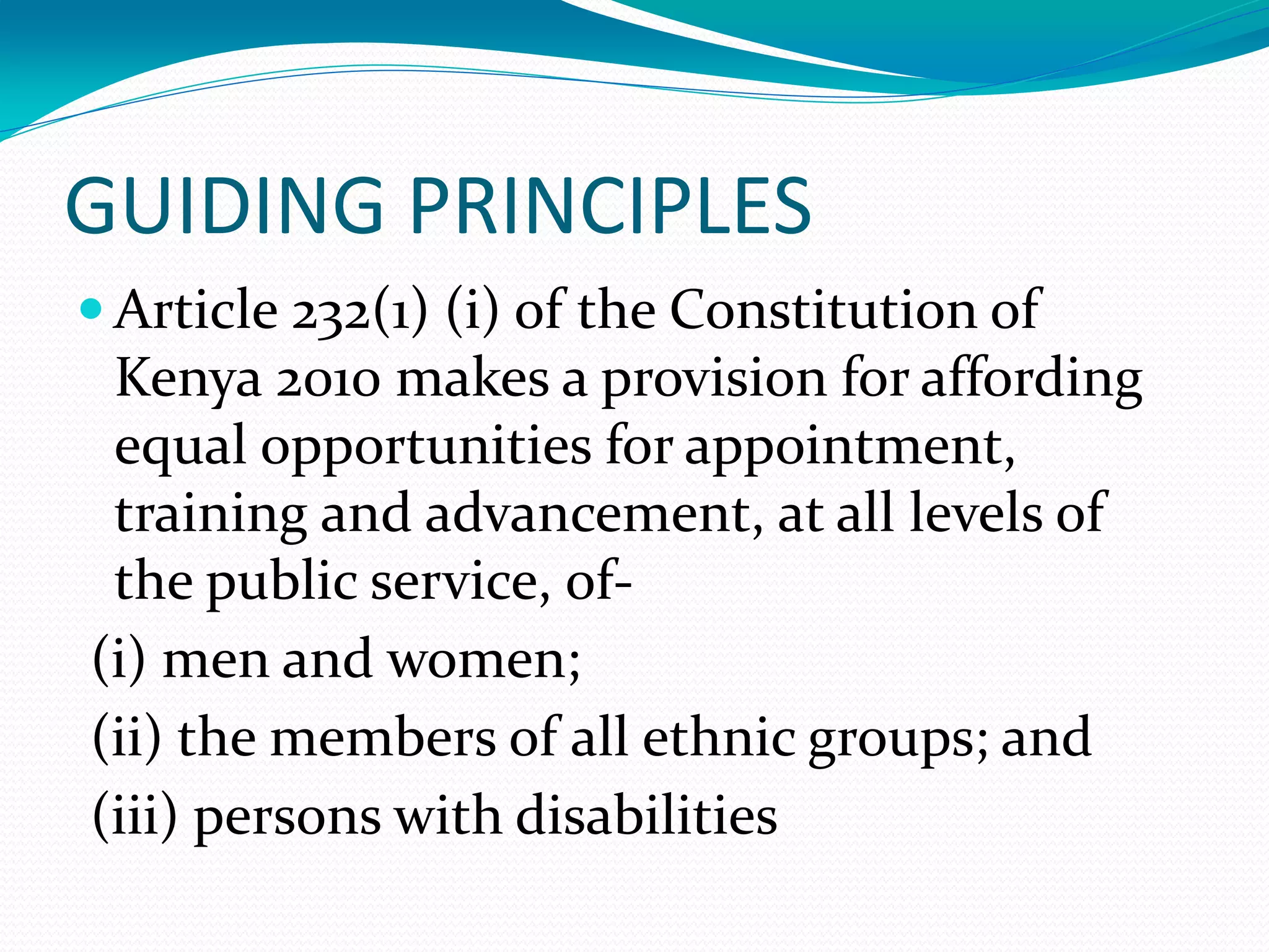 GUIDING PRINCIPLES
 Article 232(1) (i) of the Constitution of
Kenya 2010 makes a provision for affording
equal opportunities for appointment,
training and advancement, at all levels of
the public service, of-
(i) men and women;
(ii) the members of all ethnic groups; and
(iii) persons with disabilities
 