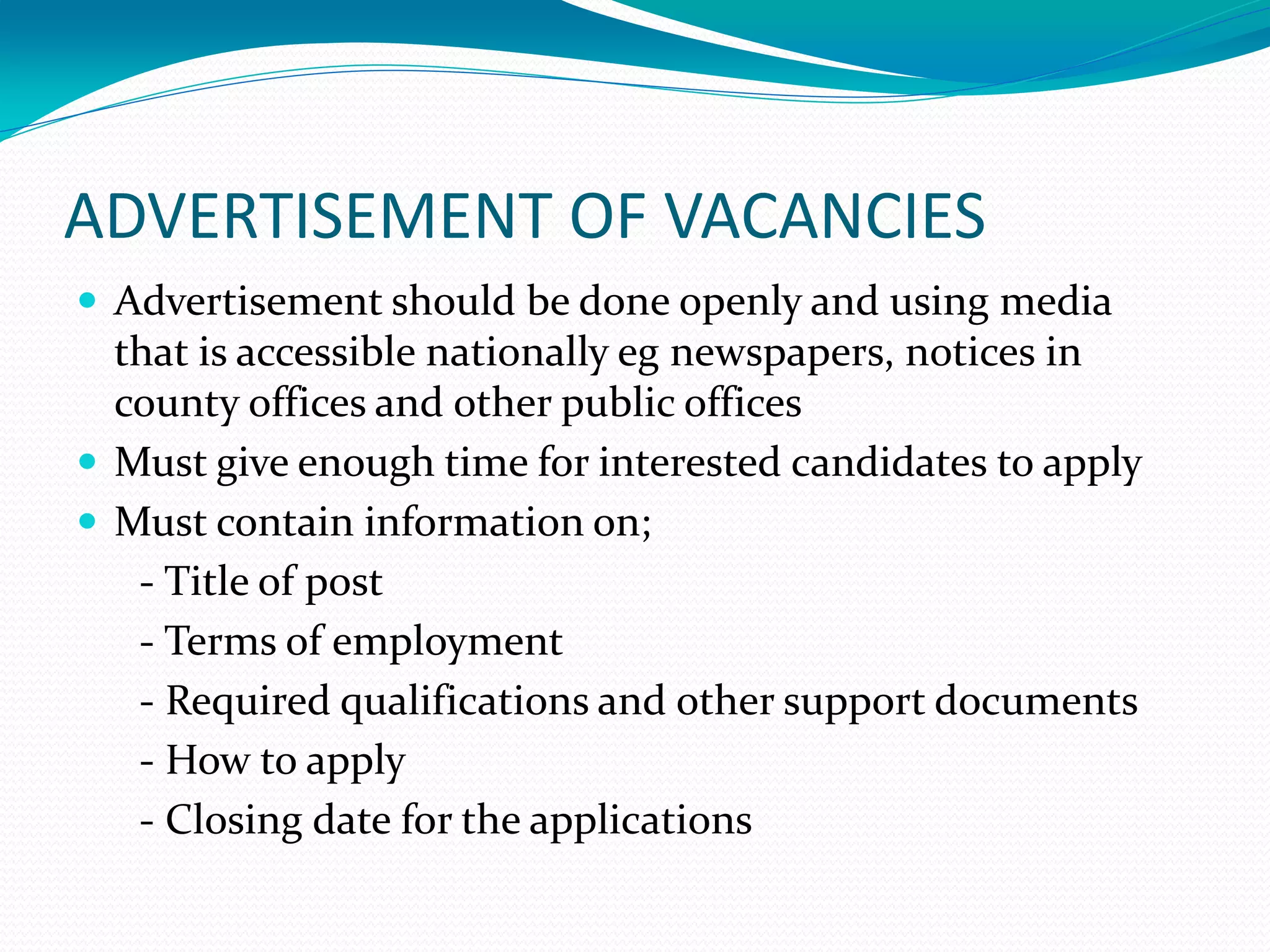 ADVERTISEMENT OF VACANCIES
 Advertisement should be done openly and using media
that is accessible nationally eg newspapers, notices in
county offices and other public offices
 Must give enough time for interested candidates to apply
 Must contain information on;
- Title of post
- Terms of employment
- Required qualifications and other support documents
- How to apply
- Closing date for the applications
 