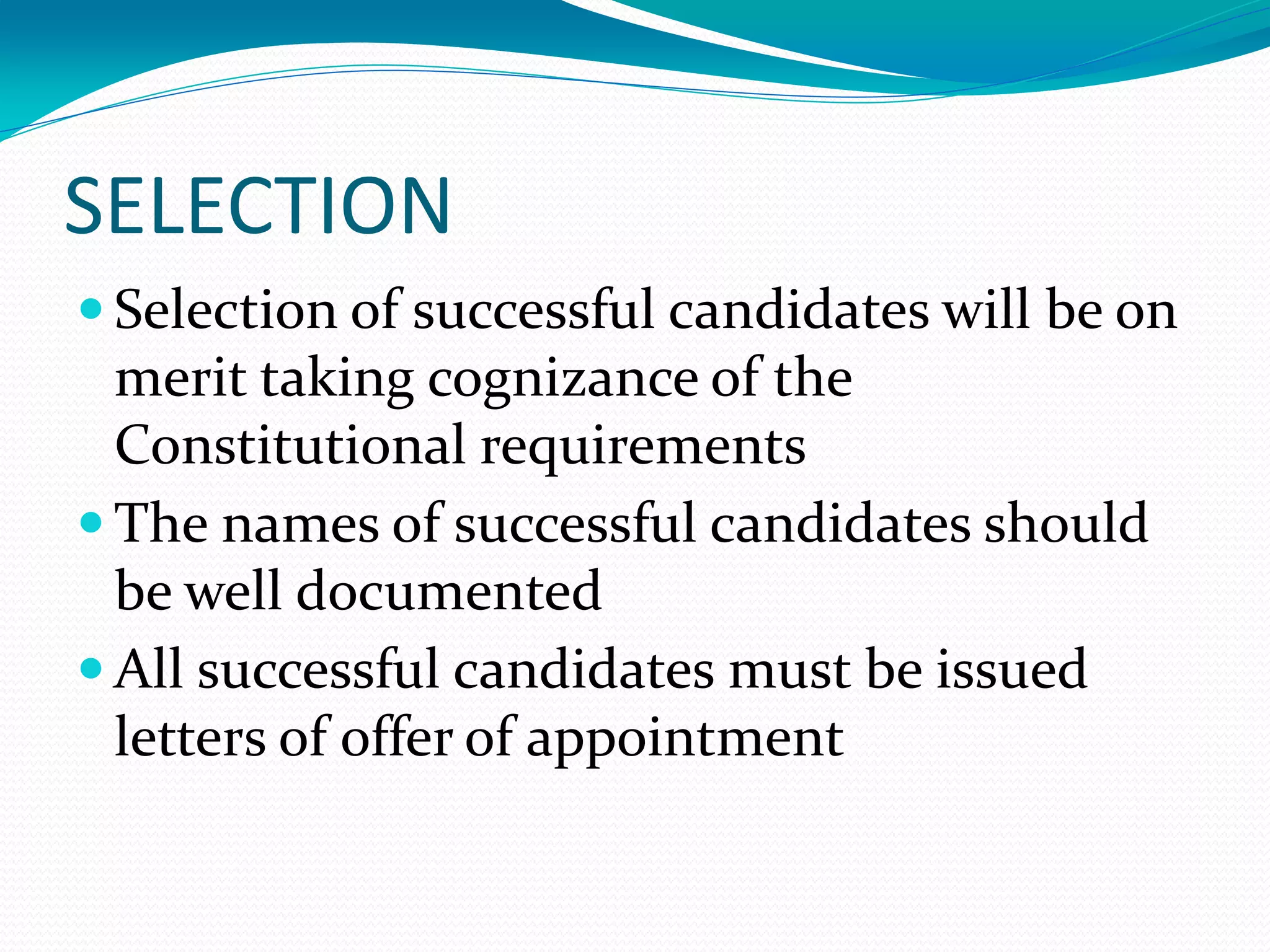 SELECTION
 Selection of successful candidates will be on
merit taking cognizance of the
Constitutional requirements
 The names of successful candidates should
be well documented
 All successful candidates must be issued
letters of offer of appointment
 