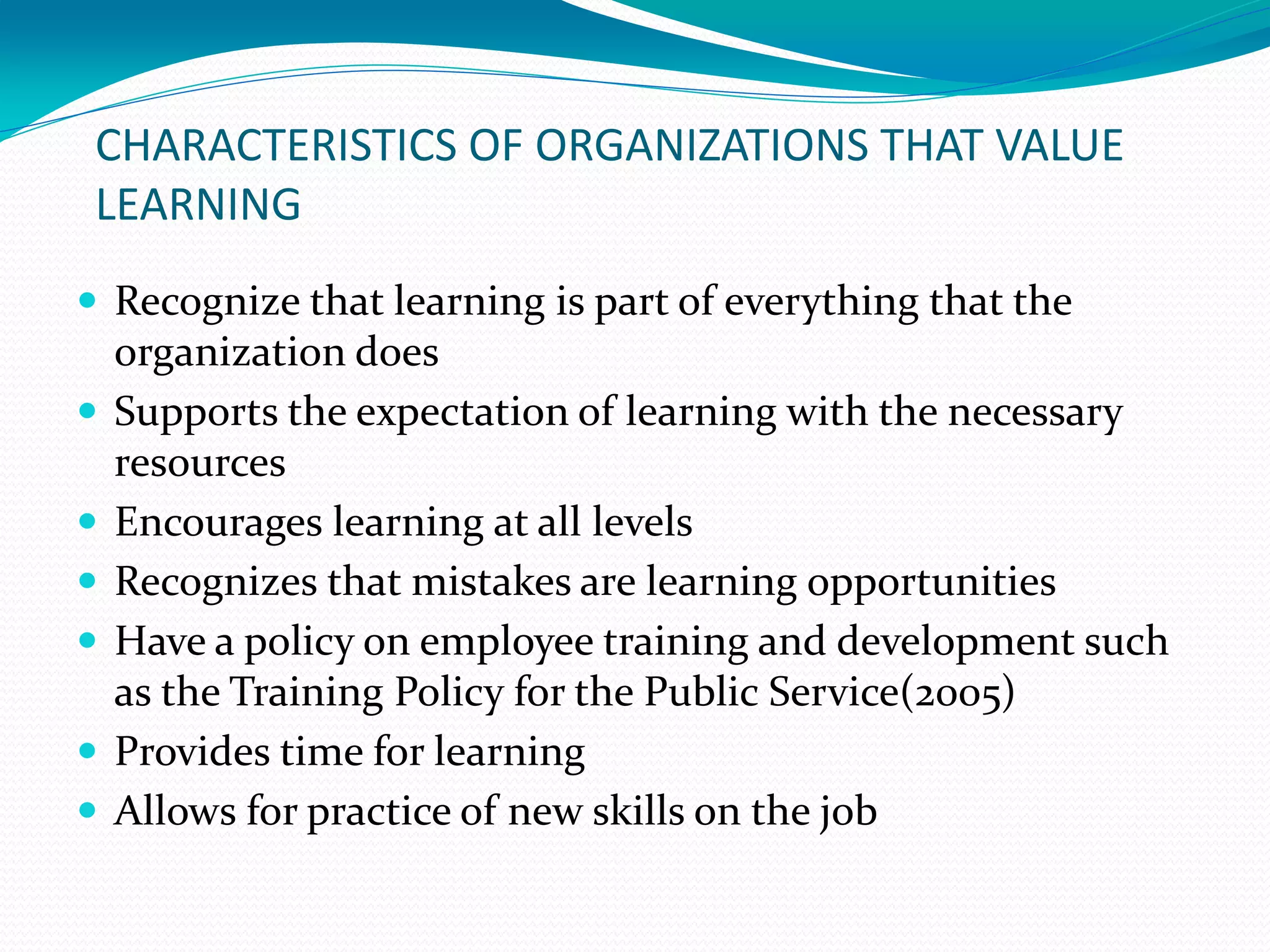 CHARACTERISTICS OF ORGANIZATIONS THAT VALUE
LEARNING
 Recognize that learning is part of everything that the
organization does
 Supports the expectation of learning with the necessary
resources
 Encourages learning at all levels
 Recognizes that mistakes are learning opportunities
 Have a policy on employee training and development such
as the Training Policy for the Public Service(2005)
 Provides time for learning
 Allows for practice of new skills on the job
 