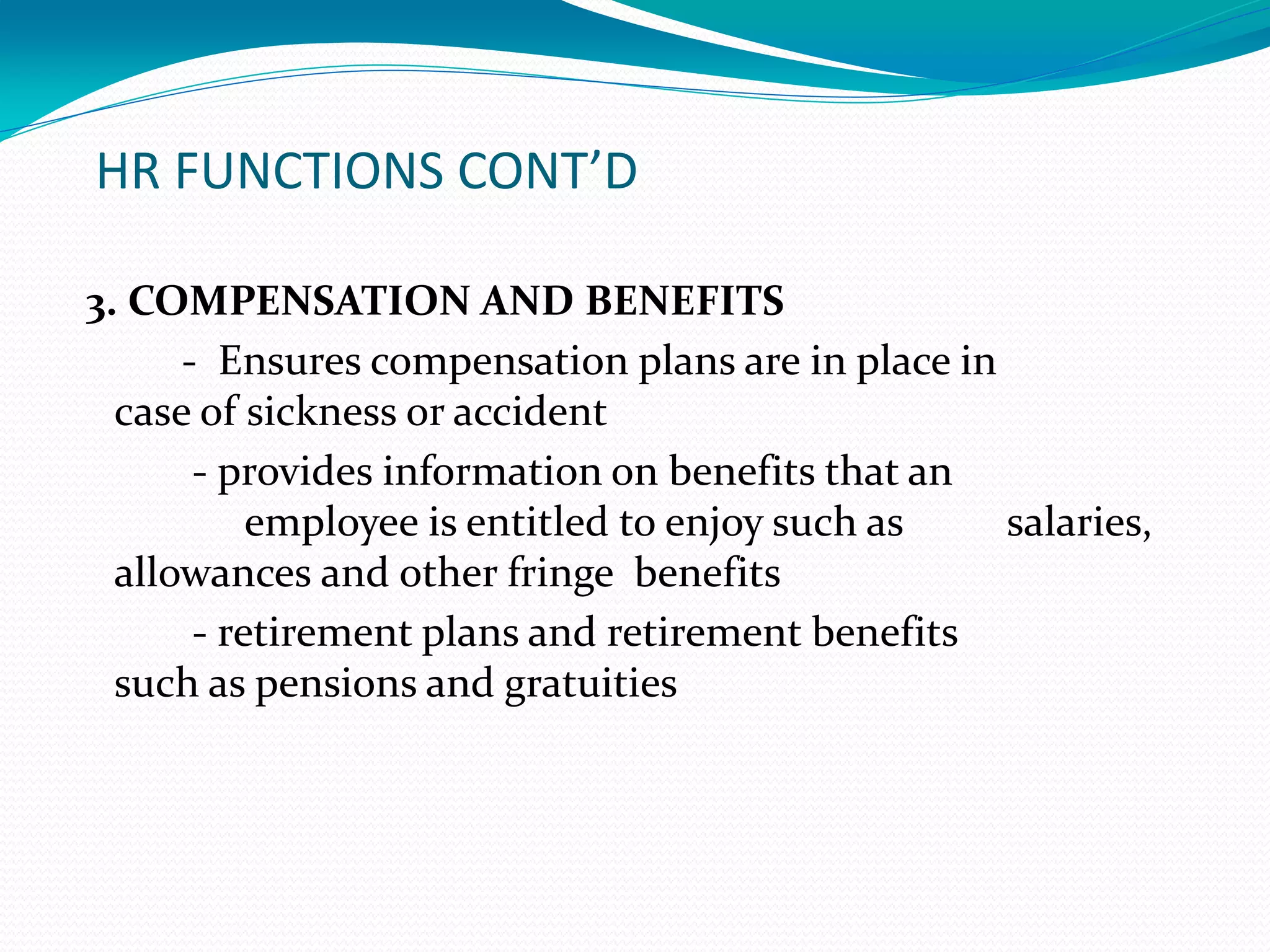 HR FUNCTIONS CONT’D
3. COMPENSATION AND BENEFITS
- Ensures compensation plans are in place in
case of sickness or accident
- provides information on benefits that an
employee is entitled to enjoy such as salaries,
allowances and other fringe benefits
- retirement plans and retirement benefits
such as pensions and gratuities
 
